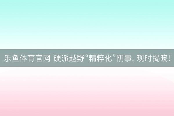 乐鱼体育官网 硬派越野“精粹化”阴事, 现时揭晓!