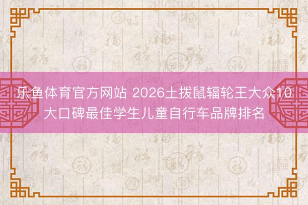 乐鱼体育官方网站 2026土拨鼠辐轮王大众10大口碑最佳学生儿童自行车品牌排名