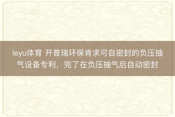 leyu体育 开普瑞环保肯求可自密封的负压抽气设备专利，完了在负压抽气后自动密封