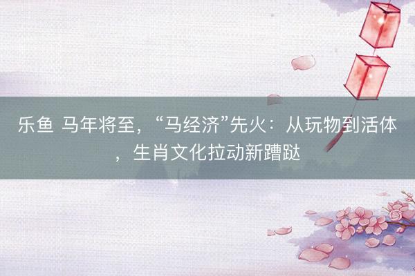 乐鱼 马年将至,“马经济”先火:从玩物到活体,生肖文化拉动新蹧跶