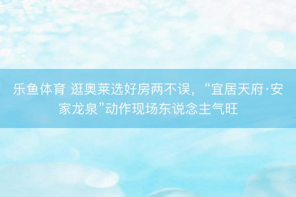 乐鱼体育 逛奥莱选好房两不误，“宜居天府·安家龙泉”动作现场东说念主气旺