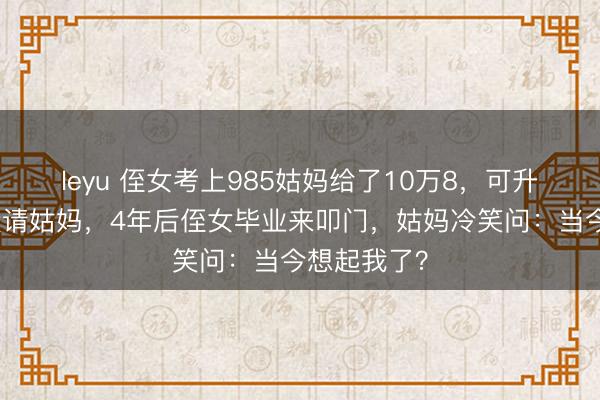 leyu 侄女考上985姑妈给了10万8,可升学宴只须没请姑妈,4年后侄女毕业来叩门,姑妈冷笑问:当今想起我了?
