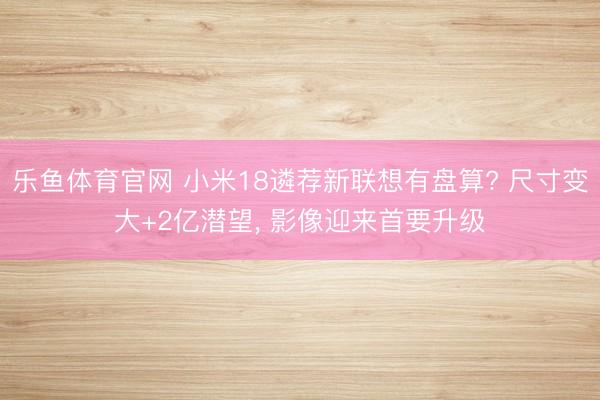乐鱼体育官网 小米18遴荐新联想有盘算? 尺寸变大+2亿潜望， 影像迎来首要升级
