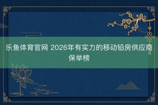 乐鱼体育官网 2026年有实力的移动铅房供应商保举榜
