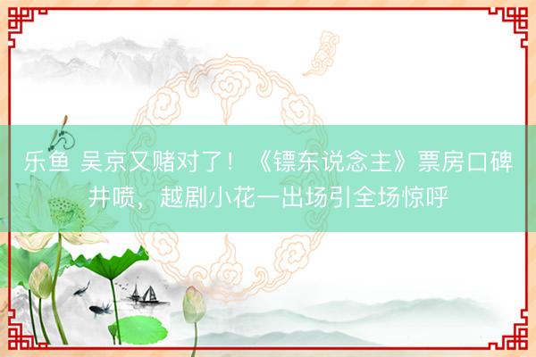 乐鱼 吴京又赌对了！《镖东说念主》票房口碑井喷，越剧小花一出场引全场惊呼