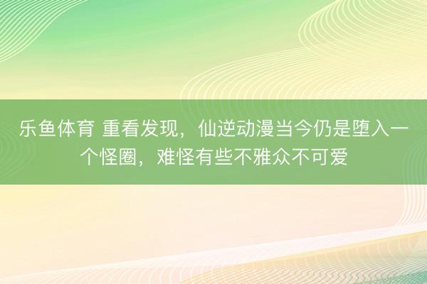 乐鱼体育 重看发现，仙逆动漫当今仍是堕入一个怪圈，难怪有些不雅众不可爱