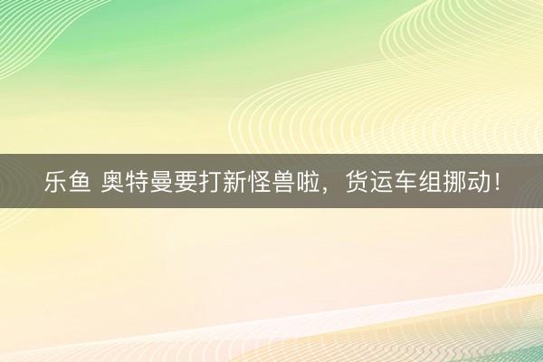 乐鱼 奥特曼要打新怪兽啦,货运车组挪动!