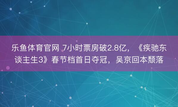 乐鱼体育官网 7小时票房破2.8亿，《疾驰东谈主生3》春节档首日夺冠，吴京回本颓落