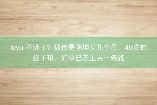 leyu 不装了?被传是陈坤女儿生母、49岁的赵子琪,如今已走上另一条路