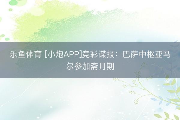 乐鱼体育 [小炮APP]竞彩谍报：巴萨中枢亚马尔参加斋月期
