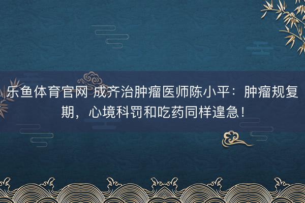 乐鱼体育官网 成齐治肿瘤医师陈小平:肿瘤规复期,心境科罚和吃药同样遑急!