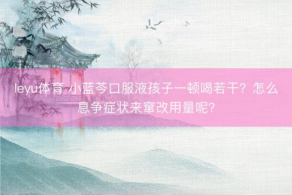 leyu体育 小蓝芩口服液孩子一顿喝若干？怎么息争症状来窜改用量呢？