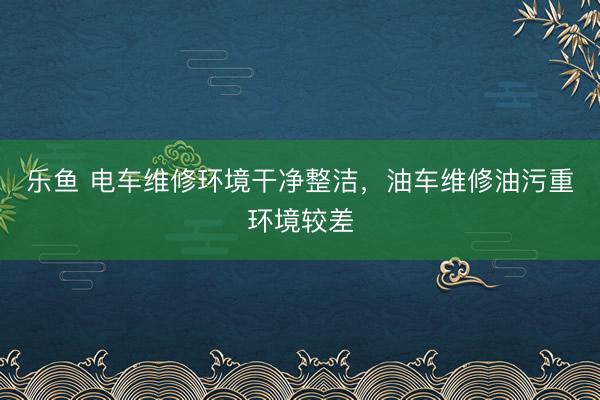 乐鱼 电车维修环境干净整洁,油车维修油污重环境较差