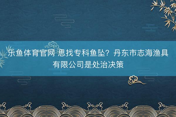 乐鱼体育官网 思找专科鱼坠?丹东市志海渔具有限公司是处治决策