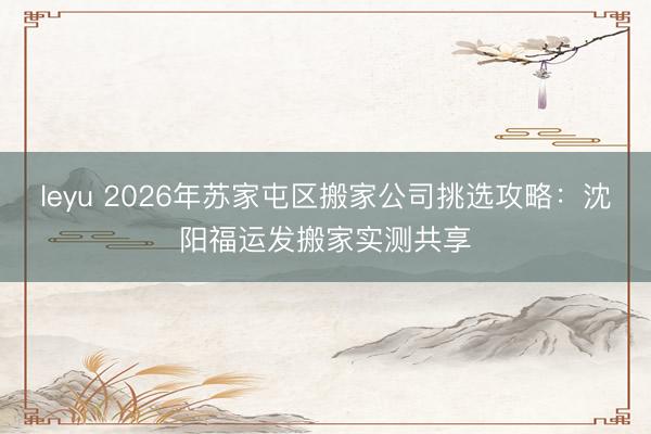 leyu 2026年苏家屯区搬家公司挑选攻略：沈阳福运发搬家实测共享
