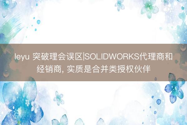 leyu 突破理会误区|SOLIDWORKS代理商和经销商， 实质是合并类授权伙伴